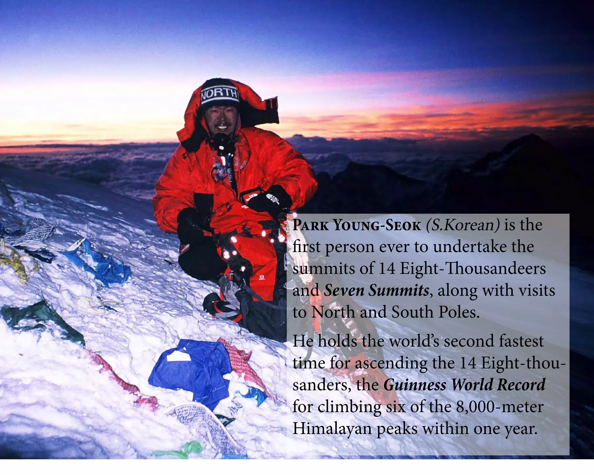 Park Young-Seok (S.Korean) is the
first person ever to undertake the
summits of 14 Eight-Thousandeers
and Seven Summits, along with visits
to North and South Poles.
He holds the world’s second fastest
time for ascending the 14 Eight-thou-
sanders, the Guinness World Record
for climbing six of the 8,000-meter
Himalayan peaks within one year.
 