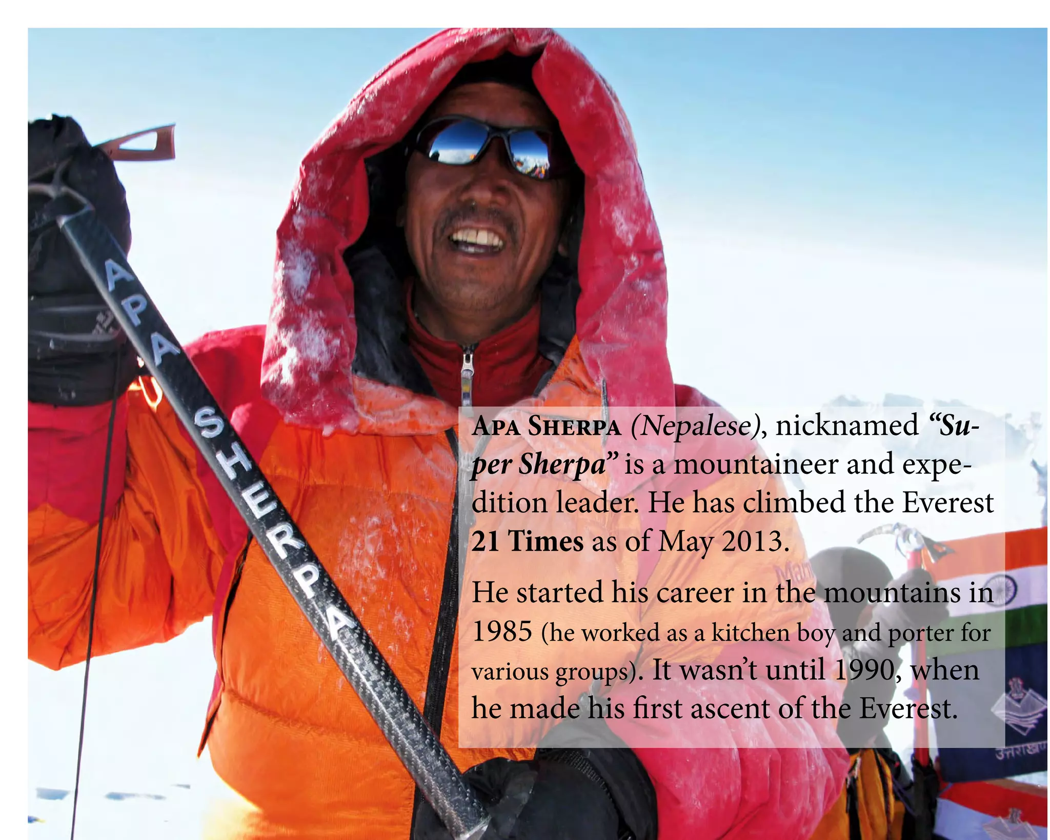 Apa Sherpa (Nepalese), nicknamed “Su-
per Sherpa” is a mountaineer and expe-
dition leader. He has climbed the Everest
21 Times as of May 2013.
He started his career in the mountains in
1985 (he worked as a kitchen boy and porter for
various groups). It wasn’t until 1990, when
he made his first ascent of the Everest.
 