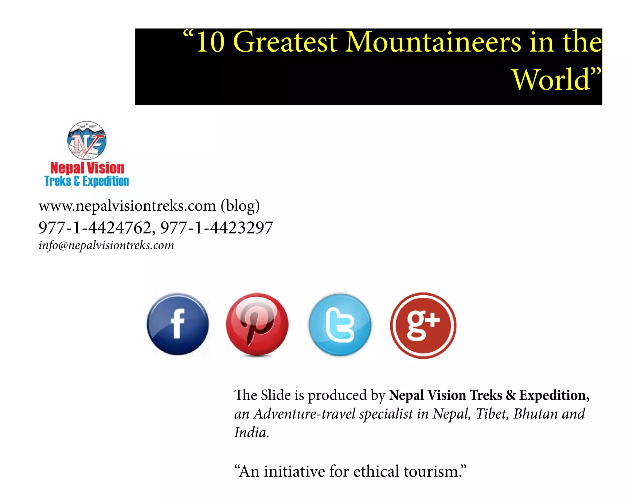 “10 Greatest Mountaineers in the
World”
www.nepalvisiontreks.com (blog)
977-1-4424762, 977-1-4423297
info@nepalvisiontreks.com
The Slide is produced by Nepal Vision Treks & Expedition,
an Adventure-travel specialist in Nepal, Tibet, Bhutan and
India.
“An initiative for ethical tourism.”
 