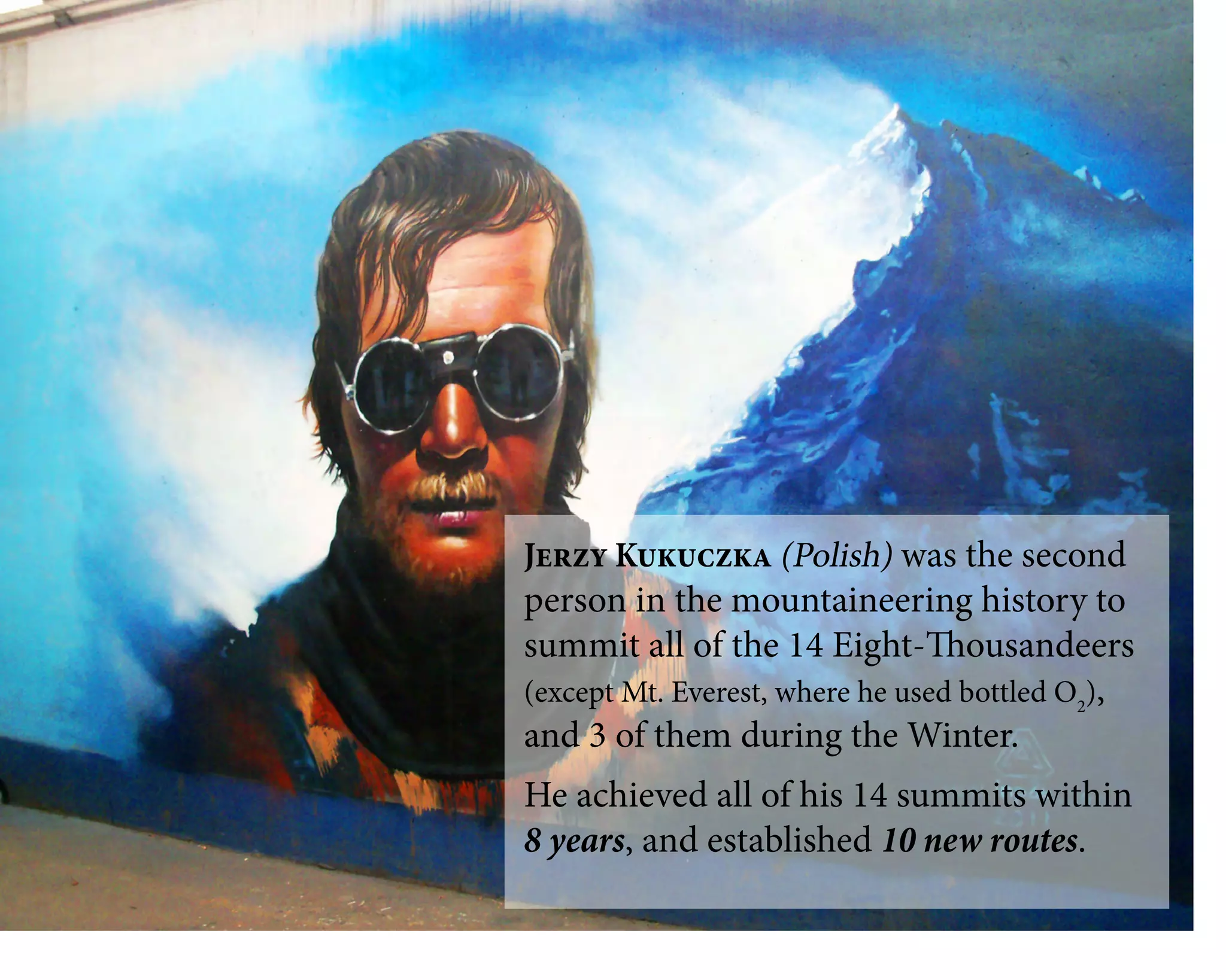 Jerzy Kukuczka (Polish) was the second
person in the mountaineering history to
summit all of the 14 Eight-Thousandeers
(except Mt. Everest, where he used bottled O2
),
and 3 of them during the Winter.
He achieved all of his 14 summits within
8 years, and established 10 new routes.
 