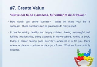 #7. Create Value
• How would you define success? What will make your life a
success? These questions can be great ones to ask yourself.
• It can be raising healthy and happy children, having meaningful and
fulfilling relationships, being authentic in conversations, writing a book,
loving a career, feeling good everyday—whatever it is for you, that’s
where to place or continue to place your focus. What we focus on truly
expands.
“Strive not to be a success, but rather to be of value.”
 