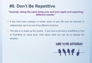 #8. Don’t Be Repetitive
• If you have been unhappy in certain areas of your life such as finances or
relationships, opt to do one thing different tomorrow.
• The idea is to shake up the routine. If you have a job that is unfulfilling or that
is frustrating on some level, think about what you can do to change the
situation.
“Insanity: doing the same thing over and over again and expecting
different results.”
 