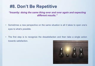 #8. Don’t Be Repetitive
“Insanity: doing the same thing over and over again and expecting
different results.”
• Sometimes a new perspective on the same situation is all it takes to open one’s
eyes to what’s possible.
• The first step is to recognize the dissatisfaction and then take a single action
towards satisfaction.
 