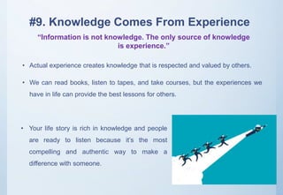 #9. Knowledge Comes From Experience
• Actual experience creates knowledge that is respected and valued by others.
• We can read books, listen to tapes, and take courses, but the experiences we
have in life can provide the best lessons for others.
“Information is not knowledge. The only source of knowledge
is experience.”
• Your life story is rich in knowledge and people
are ready to listen because it’s the most
compelling and authentic way to make a
difference with someone.
 