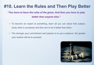 #10. Learn the Rules and Then Play Better
• To become an expert at something, learn all you can about that subject,
study other’s successes and then aim to do it better than them.
• The stronger your commitment and passion is to your endeavor, the greater
your resolve will be to succeed.
“You have to learn the rules of the game. And then you have to play
better than anyone else.”
 