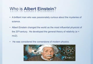 Who is Albert Einstein?
• A brilliant man who was passionately curious about the mysteries of
science.
• Albert Einstein changed the world as the most influential physicist of
the 20thcentury. He developed the general theory of relativity (e =
mc2).
• He was considered the cornerstone of modern physics.
 