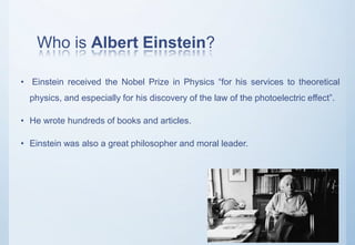 Who is Albert Einstein?
• Einstein received the Nobel Prize in Physics “for his services to theoretical
physics, and especially for his discovery of the law of the photoelectric effect”.
• He wrote hundreds of books and articles.
• Einstein was also a great philosopher and moral leader.
 