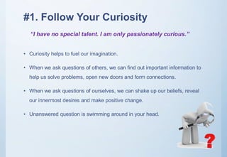 #1. Follow Your Curiosity
• Curiosity helps to fuel our imagination.
• When we ask questions of others, we can find out important information to
help us solve problems, open new doors and form connections.
• When we ask questions of ourselves, we can shake up our beliefs, reveal
our innermost desires and make positive change.
• Unanswered question is swimming around in your head.
“I have no special talent. I am only passionately curious.”
 