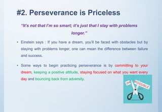 #2. Perseverance is Priceless
• Einstein says : If you have a dream, you’ll be faced with obstacles but by
staying with problems longer, one can mean the difference between failure
and success.
• Some ways to begin practicing perseverance is by committing to your
dream, keeping a positive attitude, staying focused on what you want every
day and bouncing back from adversity.
“It’s not that I’m so smart; it’s just that I stay with problems
longer.”
 