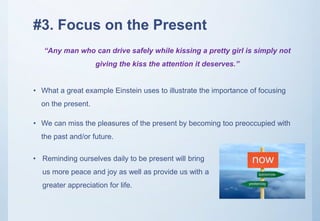 #3. Focus on the Present
• What a great example Einstein uses to illustrate the importance of focusing
on the present.
• We can miss the pleasures of the present by becoming too preoccupied with
the past and/or future.
“Any man who can drive safely while kissing a pretty girl is simply not
giving the kiss the attention it deserves.”
• Reminding ourselves daily to be present will bring
us more peace and joy as well as provide us with a
greater appreciation for life.
 