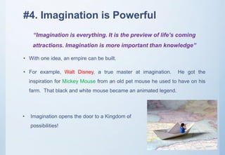 #4. Imagination is Powerful
• With one idea, an empire can be built.
• For example, Walt Disney, a true master at imagination. He got the
inspiration for Mickey Mouse from an old pet mouse he used to have on his
farm. That black and white mouse became an animated legend.
“Imagination is everything. It is the preview of life’s coming
attractions. Imagination is more important than knowledge”
• Imagination opens the door to a Kingdom of
possibilities!
 