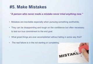#5. Make Mistakes
• Mistakes are inevitable especially when pursuing something worthwhile.
• They can be disappointing and tough on the confidence but often necessary
to test our true commitment to the end goal.
• What great things are ever accomplished without failing in some way first?
• The real failure is in the not starting or completing.
“A person who never made a mistake never tried anything new.”
 