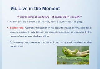 #6. Live in the Moment
• As they say, the moment is all we really have, a tough concept to grasp.
• Eckhart Tolle –German Philosopher- in his book the Power of Now, said that a
person’s success in truly being in the present moment can be measured by the
degree of peace he or she feels within.
• By becoming more aware of the moment, we can ground ourselves in what
matters most.
“I never think of the future – it comes soon enough.”
 