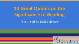 10 Great Quotes on the 
Significance of Reading 
Presented by BQu eLibrary 
 