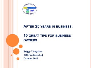 AFTER 25 YEARS IN BUSINESS:
10 GREAT TIPS FOR BUSINESS
OWNERS
Seggy T Segaran
Tele-Products Ltd
October 2013
 