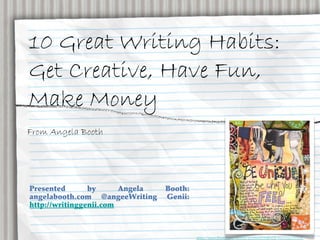 10 Great Writing Habits:
Get Creative, Have Fun,
Make Money
From Angela Booth
Presented by Angela Booth:
angelabooth.com @angeeWriting Genii:
http://writinggenii.com
http://www.flickr.com/photos/11356857@N08/4603265769/
 
