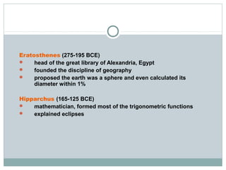 Eratosthenes (275-195 BCE)
 head of the great library of Alexandria, Egypt
 founded the discipline of geography
 proposed the earth was a sphere and even calculated its
diameter within 1%
Hipparchus (165-125 BCE)
 mathematician, formed most of the trigonometric functions
 explained eclipses
 