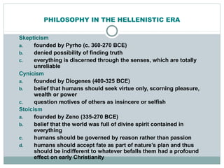 PHILOSOPHY IN THE HELLENISTIC ERA
Skepticism
a. founded by Pyrho (c. 360-270 BCE)
b. denied possibility of finding truth
c. everything is discerned through the senses, which are totally
unreliable
Cynicism
a. founded by Diogenes (400-325 BCE)
b. belief that humans should seek virtue only, scorning pleasure,
wealth or power
c. question motives of others as insincere or selfish
Stoicism
a. founded by Zeno (335-270 BCE)
b. belief that the world was full of divine spirit contained in
everything
c. humans should be governed by reason rather than passion
d. humans should accept fate as part of nature's plan and thus
should be indifferent to whatever befalls them had a profound
effect on early Christianity
 