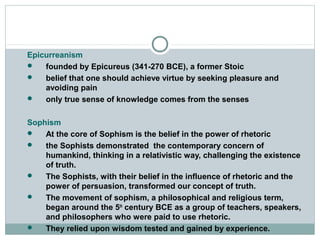 Epicurreanism
 founded by Epicureus (341-270 BCE), a former Stoic
 belief that one should achieve virtue by seeking pleasure and
avoiding pain
 only true sense of knowledge comes from the senses
Sophism
 At the core of Sophism is the belief in the power of rhetoric
 the Sophists demonstrated the contemporary concern of
humankind, thinking in a relativistic way, challenging the existence
of truth.
 The Sophists, with their belief in the influence of rhetoric and the
power of persuasion, transformed our concept of truth.
 The movement of sophism, a philosophical and religious term,
began around the 5th
century BCE as a group of teachers, speakers,
and philosophers who were paid to use rhetoric.
 They relied upon wisdom tested and gained by experience.
 