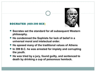 SOCRATES (469-399 BCE)
 Socrates set the standard for all subsequent Western
philosophy.
 He condemned the Sophists for lack of belief in a
universal moral and intelectual order.
 He oposed many of the traditional values of Athens
 In 399 B.C. he was arrested for impiety and corrupting
the youth.
 He was tried by a jury, found guilty, and sentenced to
death by drinking a cup of poisonous hemlock.
 