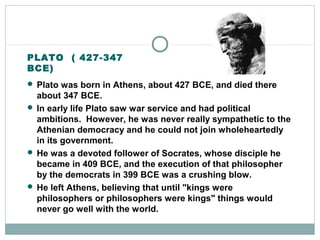 PLATO ( 427-347
BCE)
 Plato was born in Athens, about 427 BCE, and died there
about 347 BCE.
 In early life Plato saw war service and had political
ambitions. However, he was never really sympathetic to the
Athenian democracy and he could not join wholeheartedly
in its government.
 He was a devoted follower of Socrates, whose disciple he
became in 409 BCE, and the execution of that philosopher
by the democrats in 399 BCE was a crushing blow.
 He left Athens, believing that until "kings were
philosophers or philosophers were kings" things would
never go well with the world.
 