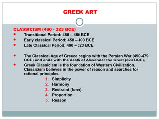 GREEK ART
CLASSICISM (480 - 323 BCE)
 Transitional Period: 480 – 450 BCE
 Early classical Period: 450 – 400 BCE
 Late Classical Period: 400 – 323 BCE
 The Classical Age of Greece begins with the Persian War (490-479
BCE) and ends with the death of Alexander the Great (323 BCE).
 Greek Classicism is the foundation of Western Civilization.
Classicism believes in the power of reason and searches for
rational principles.
1. Simplicity
2. Harmony
3. Restraint (form)
4. Proportion
5. Reason
 