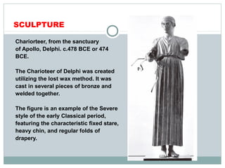 SCULPTURE
Chariorteer, from the sanctuary
of Apollo, Delphi. c.478 BCE or 474
BCE.
The Charioteer of Delphi was created
utilizing the lost wax method. It was
cast in several pieces of bronze and
welded together.
The figure is an example of the Severe
style of the early Classical period,
featuring the characteristic fixed stare,
heavy chin, and regular folds of
drapery.
 