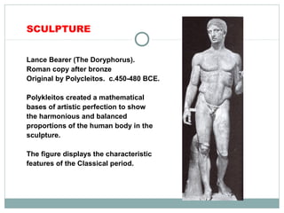 SCULPTURE
Lance Bearer (The Doryphorus).
Roman copy after bronze
Original by Polycleitos. c.450-480 BCE.
Polykleitos created a mathematical
bases of artistic perfection to show
the harmonious and balanced
proportions of the human body in the
sculpture.
The figure displays the characteristic
features of the Classical period.
 