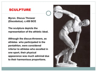 SCULPTURE
Myron. Discus Thrower
(Discobolus). c.450 BCE
The sculpture depicts the
representation of the athletic ideal.
Although the discus-throwers, as
athletes who participated in the
pentathlon, were considered
inferior to athletes who excelled in
one sport, their physical
appearance was much admired due
to their harmonious proportions.
 