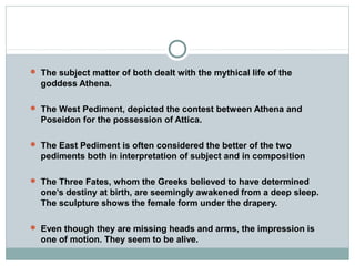  The subject matter of both dealt with the mythical life of the
goddess Athena.
 The West Pediment, depicted the contest between Athena and
Poseidon for the possession of Attica.
 The East Pediment is often considered the better of the two
pediments both in interpretation of subject and in composition
 The Three Fates, whom the Greeks believed to have determined
one’s destiny at birth, are seemingly awakened from a deep sleep.
The sculpture shows the female form under the drapery.
 Even though they are missing heads and arms, the impression is
one of motion. They seem to be alive.
 