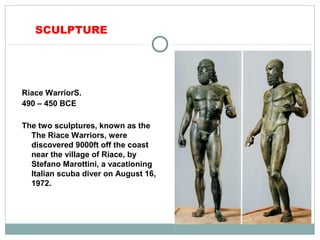 SCULPTURE
Riace WarriorS.
490 – 450 BCE
The two sculptures, known as the
The Riace Warriors, were
discovered 9000ft off the coast
near the village of Riace, by
Stefano Marottini, a vacationing
Italian scuba diver on August 16,
1972.
 