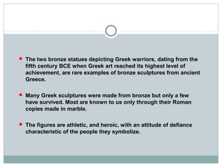 The two bronze statues depicting Greek warriors, dating from the
fifth century BCE when Greek art reached its highest level of
achievement, are rare examples of bronze sculptures from ancient
Greece.
 Many Greek sculptures were made from bronze but only a few
have survived. Most are known to us only through their Roman
copies made in marble.
 The figures are athletic, and heroic, with an attitude of defiance
characteristic of the people they symbolize.
 