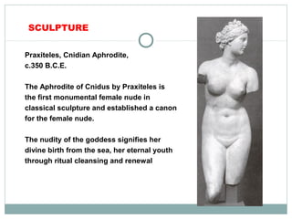 SCULPTURE
Praxiteles, Cnidian Aphrodite,
c.350 B.C.E.
The Aphrodite of Cnidus by Praxiteles is
the first monumental female nude in
classical sculpture and established a canon
for the female nude.
The nudity of the goddess signifies her
divine birth from the sea, her eternal youth
through ritual cleansing and renewal
 