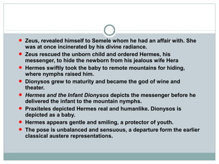  Zeus, revealed himself to Semele whom he had an affair with. She
was at once incinerated by his divine radiance.
 Zeus rescued the unborn child and ordered Hermes, his
messenger, to hide the newborn from his jealous wife Hera
 Hermes swiftly took the baby to remote mountains for hiding,
where nymphs raised him.
 Dionysos grew to maturity and became the god of wine and
theater.
 Hermes and the Infant Dionysos depicts the messenger before he
delivered the infant to the mountain nymphs.
 Praxiteles depicted Hermes real and humanlike. Dionysos is
depicted as a baby.
 Hermes appears gentle and smiling, a protector of youth.
 The pose is unbalanced and sensuous, a departure form the earlier
classical austere representations.
 