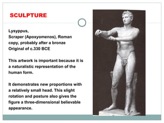 SCULPTURE
Lysyppus,
Scraper (Apoxyomenos), Roman
copy, probably after a bronze
Original of c.330 BCE
This artwork is important because it is
a naturalistic representation of the
human form.
It demonstrates new proportions with
a relatively small head. This slight
rotation and posture also gives the
figure a three-dimensional believable
appearance.
 