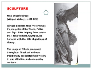 SCULPTURE
Nike of Samothrace
(Winged Victory), c.190 BCE
Winged goddess Nike (victory) was
the daughter of the Titans, Pallas
and Styx. After helping Zeus banish
the Titans from Mt. Olympus, he
honored with the title of goddess of
victory.
The image of Nike is prominent
throughout Greek art and was
traditionally associated with victory
in war, athletics, and even poetry
contests.
 
