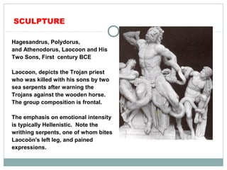 SCULPTURE
Hagesandrus, Polydorus,
and Athenodorus, Laocoon and His
Two Sons, First century BCE
Laocoon, depicts the Trojan priest
who was killed with his sons by two
sea serpents after warning the
Trojans against the wooden horse.
The group composition is frontal.
The emphasis on emotional intensity
is typically Hellenistic. Note the
writhing serpents, one of whom bites
Laocoön's left leg, and pained
expressions.
 