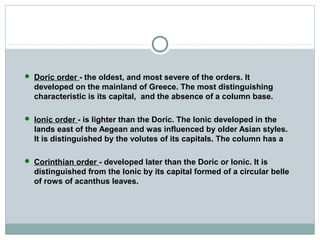  Doric order - the oldest, and most severe of the orders. It
developed on the mainland of Greece. The most distinguishing
characteristic is its capital, and the absence of a column base.
 Ionic order - is lighter than the Doric. The Ionic developed in the
lands east of the Aegean and was influenced by older Asian styles.
It is distinguished by the volutes of its capitals. The column has a
 Corinthian order - developed later than the Doric or Ionic. It is
distinguished from the Ionic by its capital formed of a circular belle
of rows of acanthus leaves.
 
