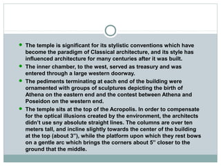  The temple is significant for its stylistic conventions which have
become the paradigm of Classical architecture, and its style has
influenced architecture for many centuries after it was built.
 The inner chamber, to the west, served as treasury and was
entered through a large western doorway.
 The pediments terminating at each end of the building were
ornamented with groups of sculptures depicting the birth of
Athena on the eastern end and the contest between Athena and
Poseidon on the western end.
 The temple sits at the top of the Acropolis. In order to compensate
for the optical illusions created by the environment, the architects
didn’t use sny absolute straight lines. The columns are over ten
meters tall, and incline slightly towards the center of the building
at the top (about 3”), while the platform upon which they rest bows
on a gentle arc which brings the corners about 5” closer to the
ground that the middle.
 