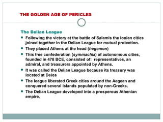 THE GOLDEN AGE OF PERICLES
The Delian League
 Following the victory at the battle of Salamis the Ionian cities
joined together in the Delian League for mutual protection.
 They placed Athens at the head (hegemon)
 This free confederation (symmachia) of autonomous cities,
founded in 478 BCE, consisted of: representatives, an
admiral, and treasurers appointed by Athens.
 It was called the Delian League because its treasury was
located at Delos
 The league liberated Greek cities around the Aegean and
conquered several islands populated by non-Greeks.
 The Delian League developed into a prosperous Athenian
empire.
 