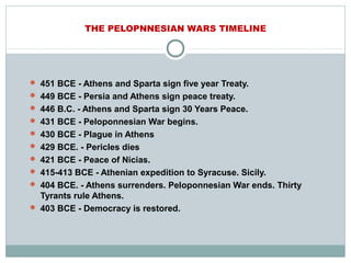THE PELOPNNESIAN WARS TIMELINE
 451 BCE - Athens and Sparta sign five year Treaty.
 449 BCE - Persia and Athens sign peace treaty.
 446 B.C. - Athens and Sparta sign 30 Years Peace.
 431 BCE - Peloponnesian War begins.
 430 BCE - Plague in Athens
 429 BCE. - Pericles dies
 421 BCE - Peace of Nicias.
 415-413 BCE - Athenian expedition to Syracuse. Sicily.
 404 BCE. - Athens surrenders. Peloponnesian War ends. Thirty
Tyrants rule Athens.
 403 BCE - Democracy is restored.
 