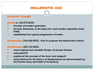 HELLENISTIC AGE
Scientific Thought
Euclid (c. 335-270 BCE)
 founder of modern geometry
 his text, Elements, is the basis for most modern geometry texts
today
 established the logical progression of truths
Aristarchus (310-230 BCE) - first to propose the Heliocentric theory
Archimedes (287-212 BCE)
 most original and versatile thinker of ancient Greece
 calculated Pi
 explained the concept of the lever and catapult
 most famous for his theory of displacement as demonstrated by
the Eureka story (principle of buoyancy).
 
