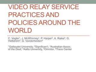 VIDEO RELAY SERVICE
PRACTICES AND
POLICIES AROUND THE
WORLD
C. Vogler1, J. McWhinney2, P. Harper3, A. Raike4, G.
Hellström5, G. Vanderheiden6
1Gallaudet University, 2Significan’t, 3Australian Assoc.
of the Deaf, 4Aalto University, 5Omnitor, 6Trace Center
 