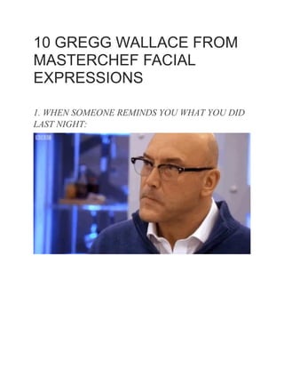 10 GREGG WALLACE FROM
MASTERCHEF FACIAL
EXPRESSIONS
1. WHEN SOMEONE REMINDS YOU WHAT YOU DID
LAST NIGHT:
 