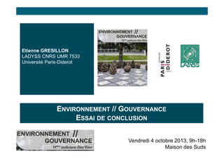 Etienne GRESILLON
LADYSS CNRS UMR 7533
Université Paris-Diderot

ENVIRONNEMENT // GOUVERNANCE
ESSAI DE CONCLUSION
Vendredi 4 octobre 2013, 9h-18h
Maison des Suds

 