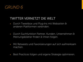 GRUND 6
‣  Durch Tweetbox und Plug-Ins mit Webseiten &
anderen Plattformen verbinden.
‣  Durch Suchfunktion Partner, Kunden, Unternehmen &
Meinungsbildner ﬁnden & ihnen folgen.
‣  Mit Retweets und Favorisierungen auf sich aufmerksam
machen.
‣  Best Practices folgen und eigene Strategie optimieren.
TWITTER VERNETZT DIE WELT
 