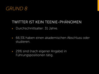 GRUND 8
‣  Durchschnittsalter: 31 Jahre.
‣  66,5% haben einen akademischen Abschluss oder
studieren.
‣  29% sind (nach eigener Angabe) in
Führungspositionen tätig.
TWITTER IST KEIN TEENIE-PHÄNOMEN
 
