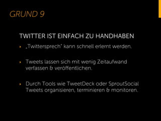 GRUND 9
‣  „Twittersprech“ kann schnell erlernt werden.
‣  Tweets lassen sich mit wenig Zeitaufwand
verfassen & veröﬀentlichen.
‣  Durch Tools wie TweetDeck oder SproutSocial
Tweets organisieren, terminieren & monitoren.
TWITTER IST EINFACH ZU HANDHABEN
 