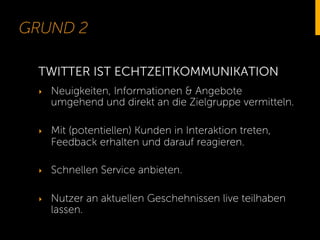 GRUND 2
‣  Neuigkeiten, Informationen & Angebote
umgehend und direkt an die Zielgruppe vermitteln.
‣  Mit (potentiellen) Kunden in Interaktion treten,
Feedback erhalten und darauf reagieren.
‣  Schnellen Service anbieten.
‣  Nutzer an aktuellen Geschehnissen live teilhaben
lassen.
TWITTER IST ECHTZEITKOMMUNIKATION
 