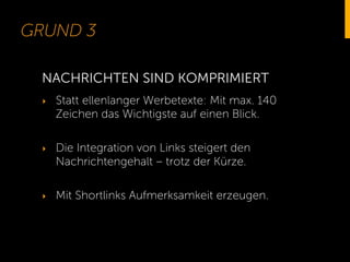 GRUND 3
‣  Statt ellenlanger Werbetexte: Mit max. 140
Zeichen das Wichtigste auf einen Blick.
‣  Die Integration von Links steigert den
Nachrichtengehalt – trotz der Kürze.
‣  Mit Shortlinks Aufmerksamkeit erzeugen.
NACHRICHTEN SIND KOMPRIMIERT
 